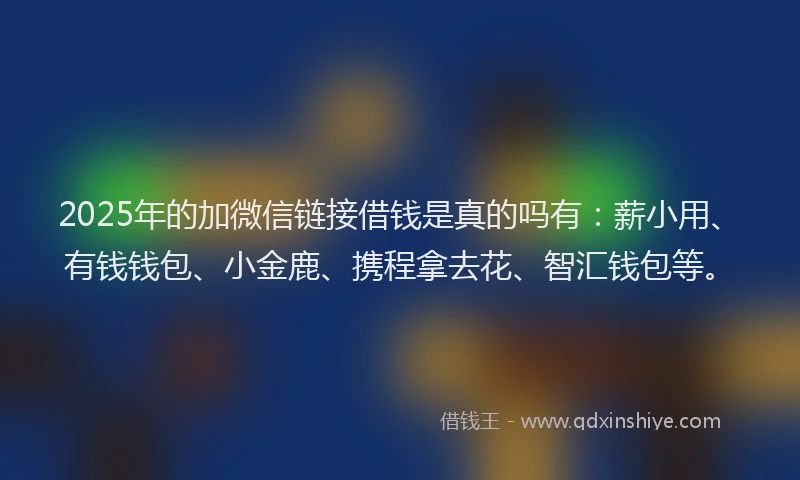 2025年的加微信链接借钱是真的吗有：薪小用、有钱钱包、小金鹿、携程拿去花、智汇钱包等。