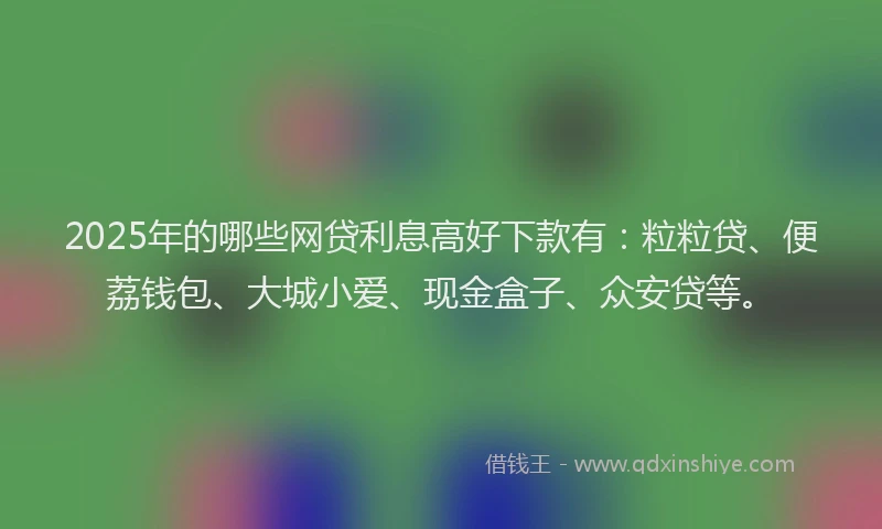 2025年的哪些网贷利息高好下款有：粒粒贷、便荔钱包、大城小爱、现金盒子、众安贷等。