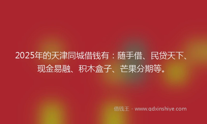 2025年的天津同城借钱有：随手借、民贷天下、现金易融、积木盒子、芒果分期等。