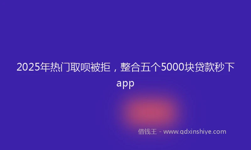 2025年热门取呗被拒，整合五个5000块贷款秒下app