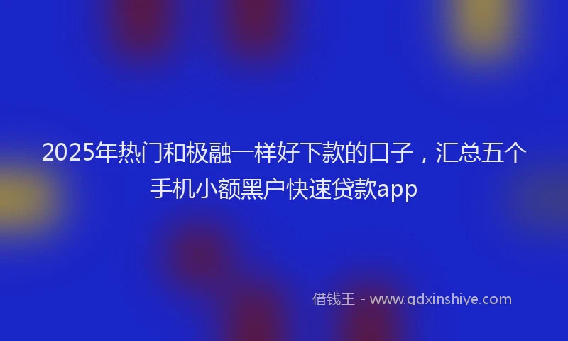 2025年热门和极融一样好下款的口子，汇总五个手机小额黑户快速贷款app