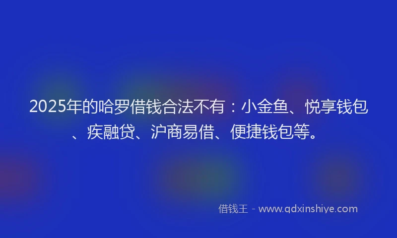 2025年的哈罗借钱合法不有：小金鱼、悦享钱包、疾融贷、沪商易借、便捷钱包等。