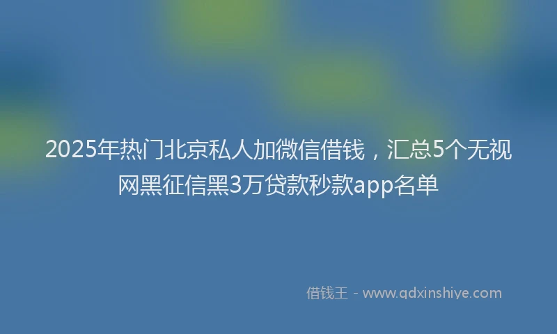 2025年热门北京私人加微信借钱，汇总5个无视网黑征信黑3万贷款秒款app名单