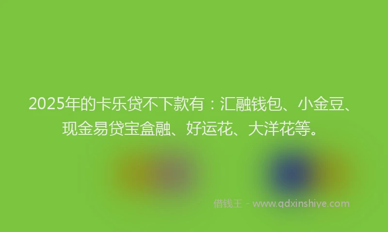 2025年的卡乐贷不下款有：汇融钱包、小金豆、现金易贷宝盒融、好运花、大洋花等。