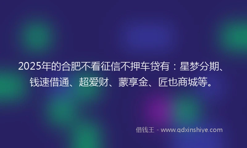 2025年的合肥不看征信不押车贷有：星梦分期、钱速借通、超爱财、蒙享金、匠也商城等。