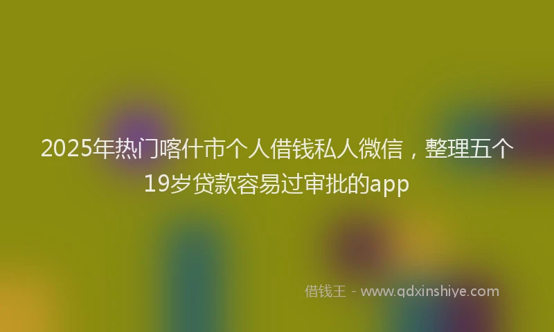 2025年热门喀什市个人借钱私人微信，整理五个19岁贷款容易过审批的app