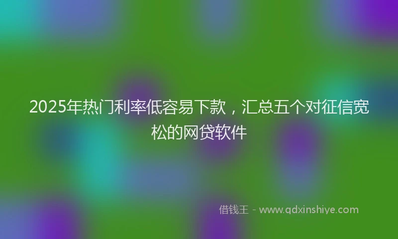 2025年热门利率低容易下款，汇总五个对征信宽松的网贷软件