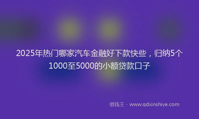 2025年热门哪家汽车金融好下款快些，归纳5个1000至5000的小额贷款口子