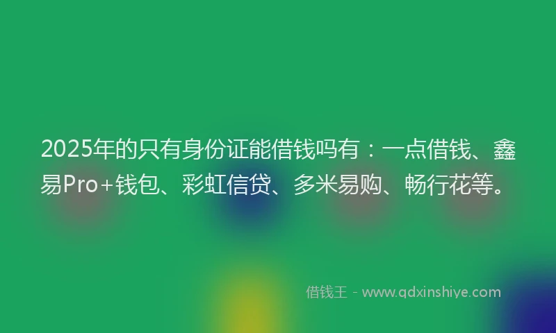 2025年的只有身份证能借钱吗有：一点借钱、鑫易Pro+钱包、彩虹信贷、多米易购、畅行花等。