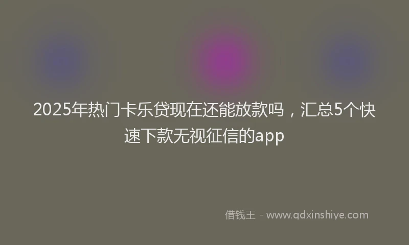 2025年热门卡乐贷现在还能放款吗，汇总5个快速下款无视征信的app