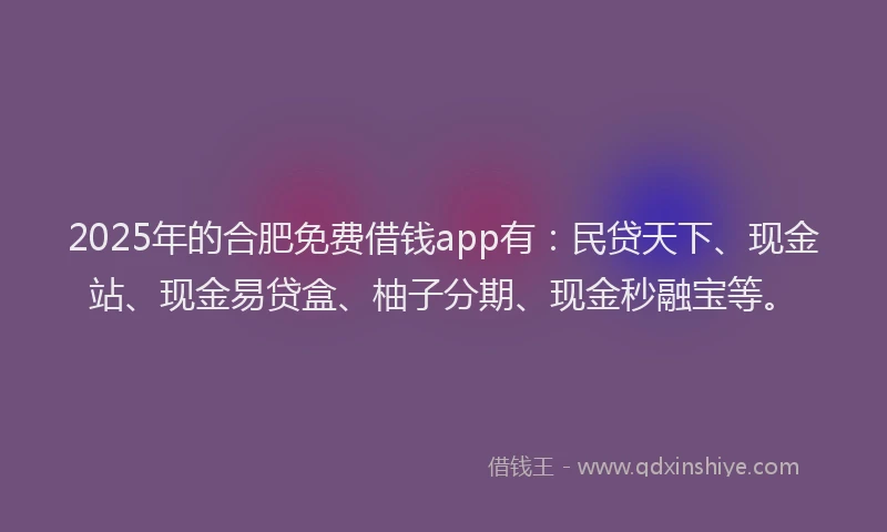 2025年的合肥免费借钱app有：民贷天下、现金站、现金易贷盒、柚子分期、现金秒融宝等。