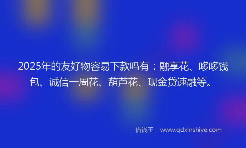 2025年的友好物容易下款吗有：融享花、哆哆钱包、诚信一周花、葫芦花、现金贷速融等。