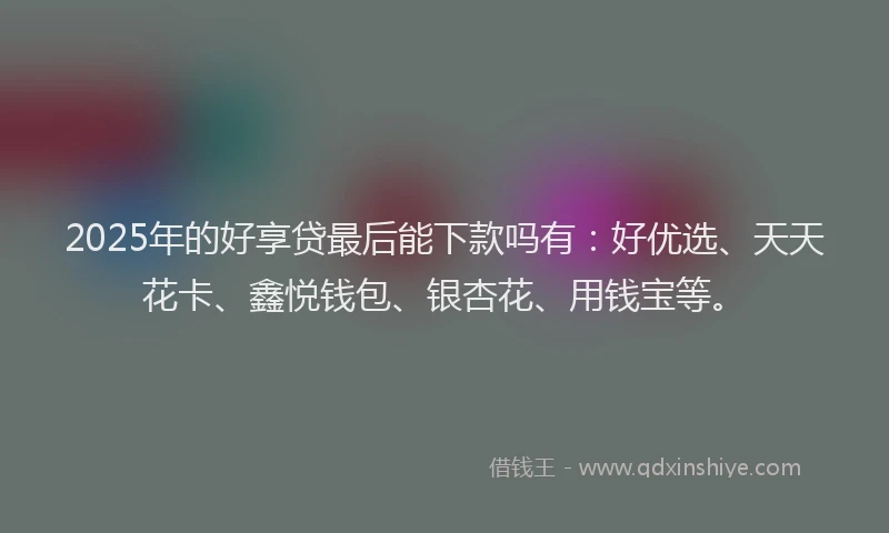 2025年的好享贷最后能下款吗有：好优选、天天花卡、鑫悦钱包、银杏花、用钱宝等。