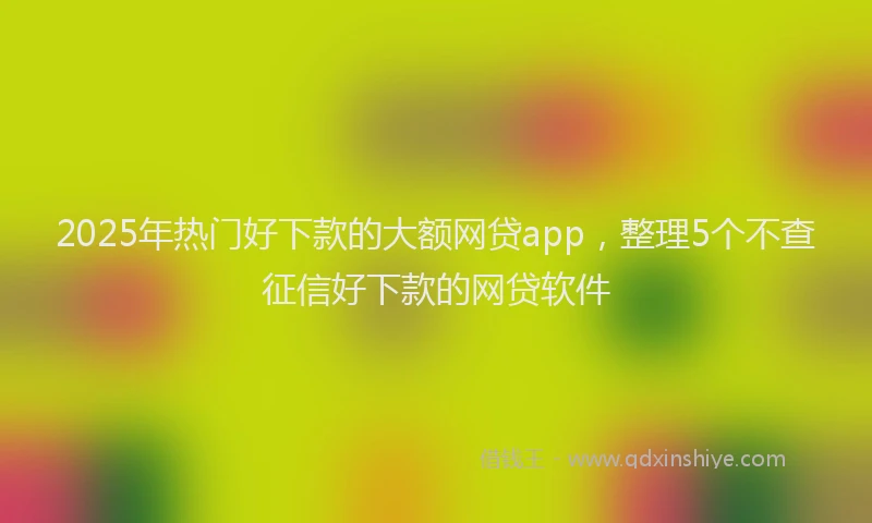 2025年热门好下款的大额网贷app，整理5个不查征信好下款的网贷软件