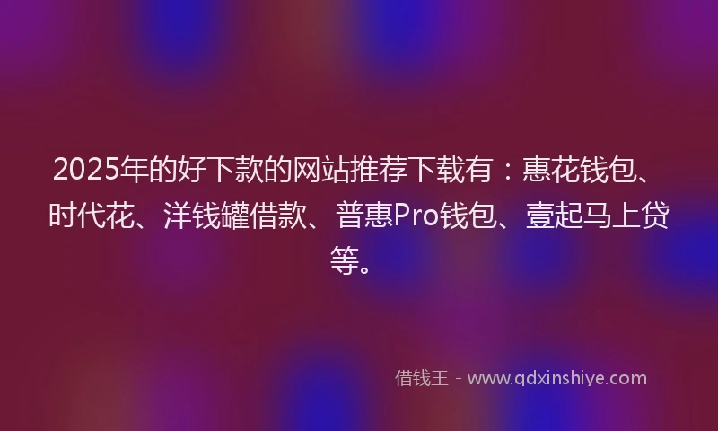 2025年的好下款的网站推荐下载有：惠花钱包、时代花、洋钱罐借款、普惠Pro钱包、壹起马上贷等。