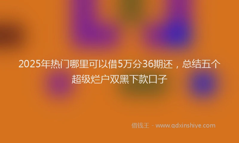 2025年热门哪里可以借5万分36期还，总结五个超级烂户双黑下款口子