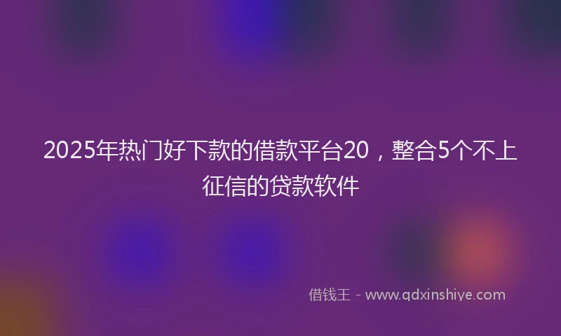 2025年热门好下款的借款平台20，整合5个不上征信的贷款软件