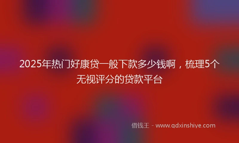 2025年热门好康贷一般下款多少钱啊，梳理5个无视评分的贷款平台