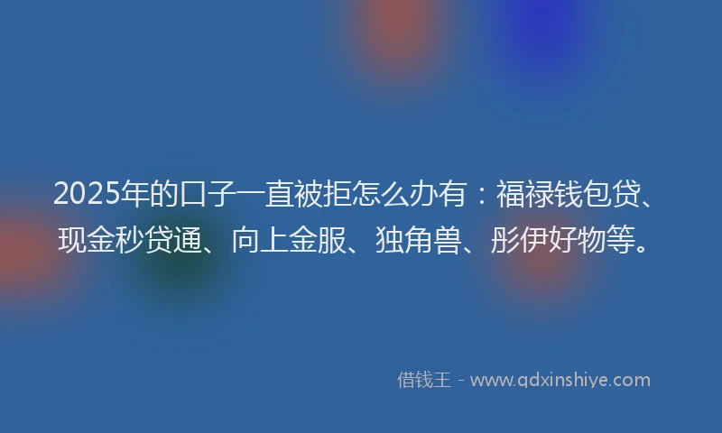 2025年的口子一直被拒怎么办有：福禄钱包贷、现金秒贷通、向上金服、独角兽、彤伊好物等。