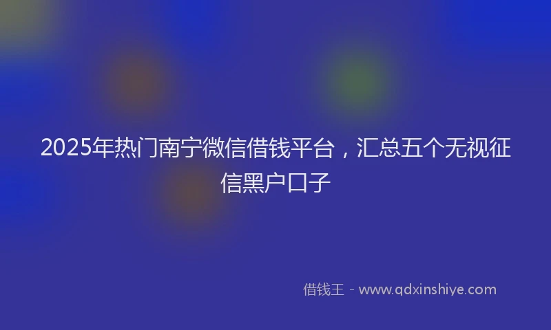 2025年热门南宁微信借钱平台，汇总五个无视征信黑户口子