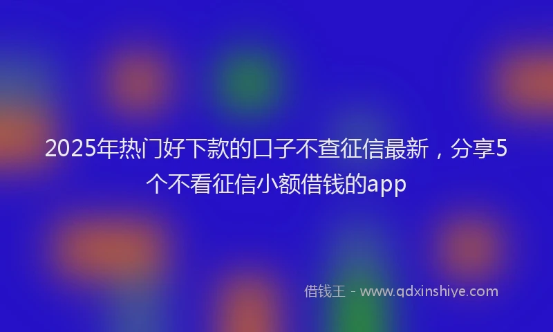 2025年热门好下款的口子不查征信最新，分享5个不看征信小额借钱的app
