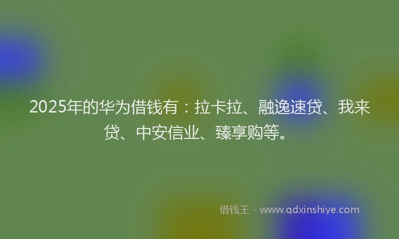 2025年的华为借钱有：拉卡拉、融逸速贷、我来贷、中安信业、臻享购等。