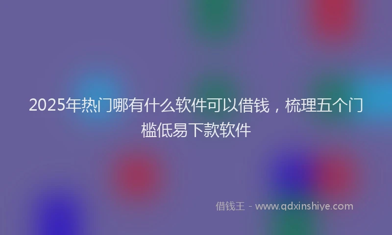 2025年热门哪有什么软件可以借钱，梳理五个门槛低易下款软件