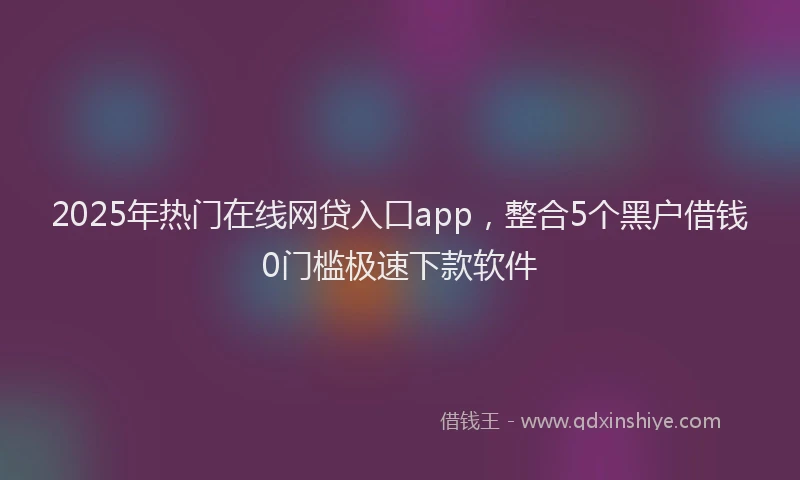 2025年热门在线网贷入口app，整合5个黑户借钱0门槛极速下款软件
