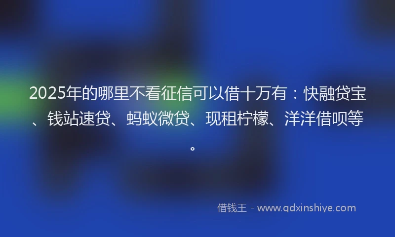 2025年的哪里不看征信可以借十万有：快融贷宝、钱站速贷、蚂蚁微贷、现租柠檬、洋洋借呗等。