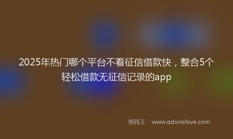 2025年热门哪个平台不看征信借款快，整合5个轻松借款无征信记录的app