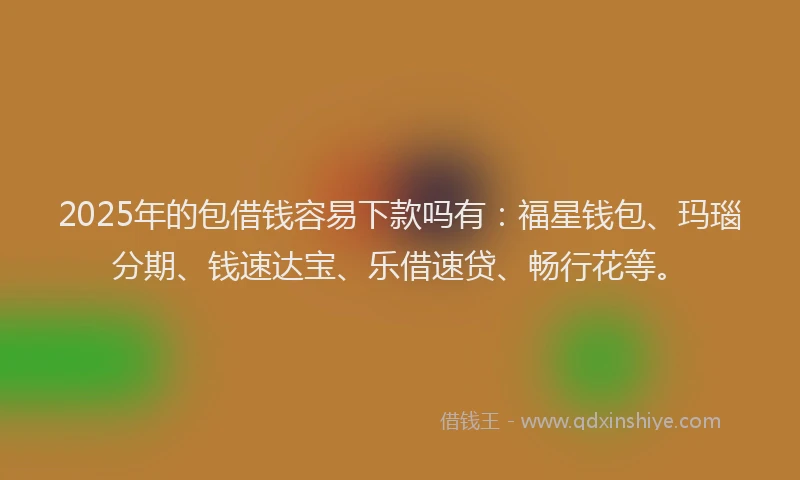 2025年的包借钱容易下款吗有：福星钱包、玛瑙分期、钱速达宝、乐借速贷、畅行花等。