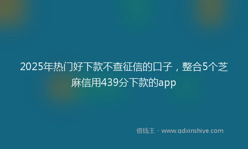 2025年热门好下款不查征信的口子，整合5个芝麻信用439分下款的app