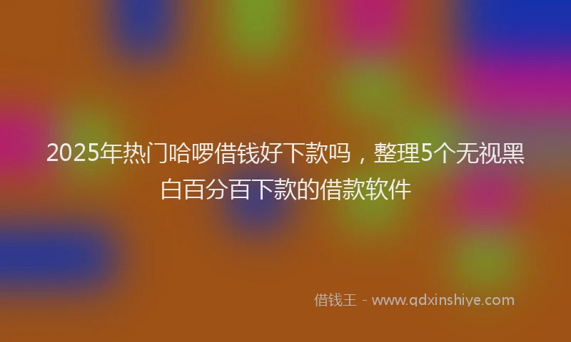 2025年热门哈啰借钱好下款吗，整理5个无视黑白百分百下款的借款软件