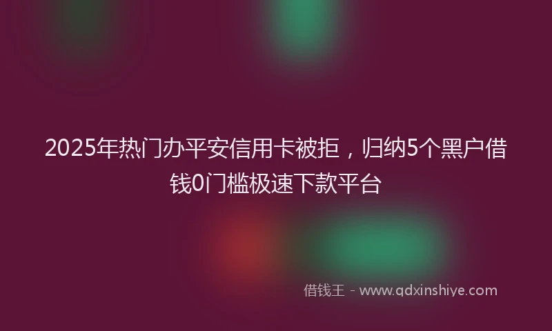2025年热门办平安信用卡被拒，归纳5个黑户借钱0门槛极速下款平台