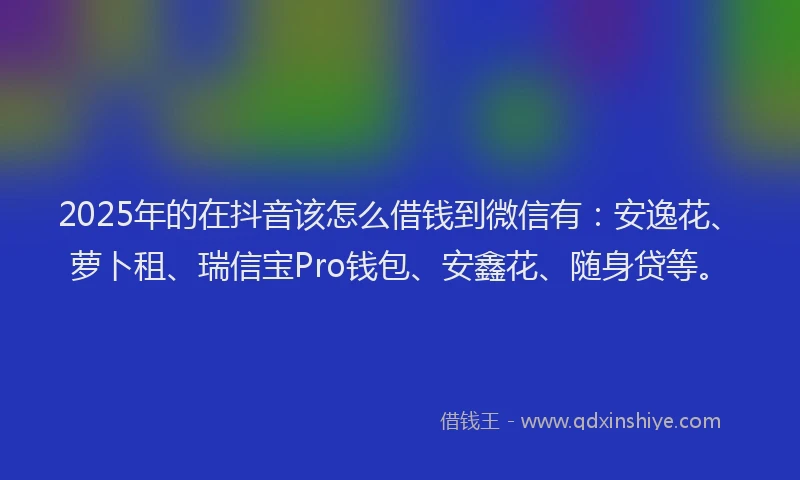 2025年的在抖音该怎么借钱到微信有：安逸花、萝卜租、瑞信宝Pro钱包、安鑫花、随身贷等。