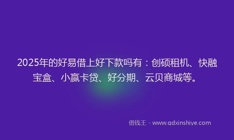 2025年的好易借上好下款吗有：创硕租机、快融宝盒、小赢卡贷、好分期、云贝商城等。