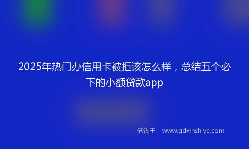 2025年热门办信用卡被拒该怎么样，总结五个必下的小额贷款app