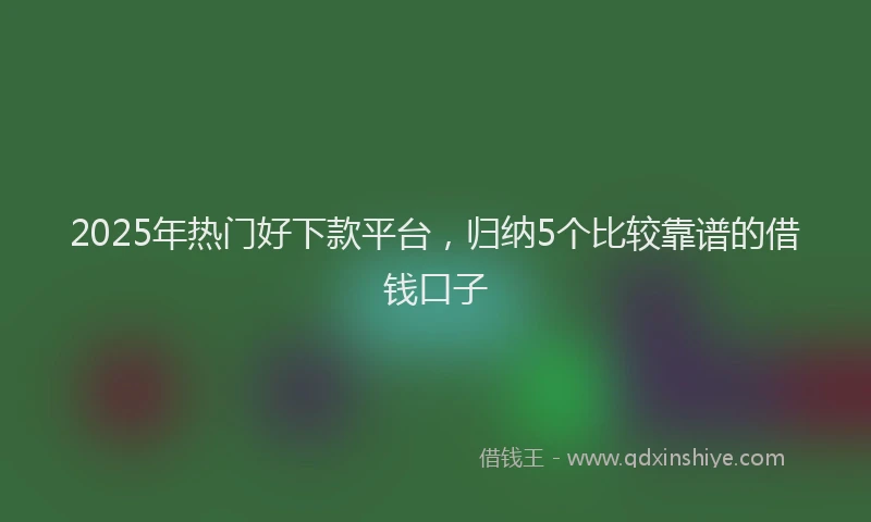2025年热门好下款平台，归纳5个比较靠谱的借钱口子