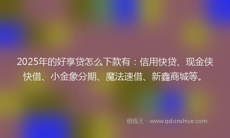 2025年的好享贷怎么下款有：信用快贷、现金侠快借、小金象分期、魔法速借、新鑫商城等。