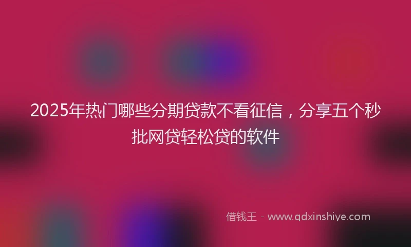 2025年热门哪些分期贷款不看征信，分享五个秒批网贷轻松贷的软件