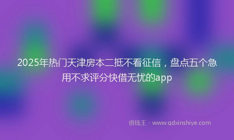 2025年热门天津房本二抵不看征信，盘点五个急用不求评分快借无忧的app