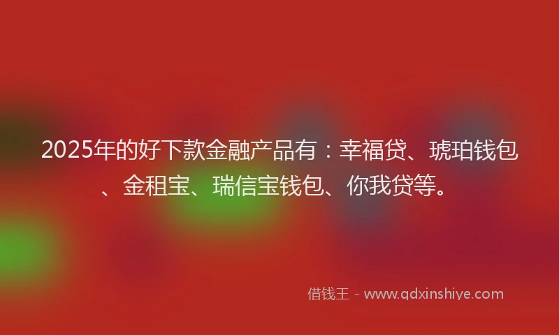2025年的好下款金融产品有：幸福贷、琥珀钱包、金租宝、瑞信宝钱包、你我贷等。
