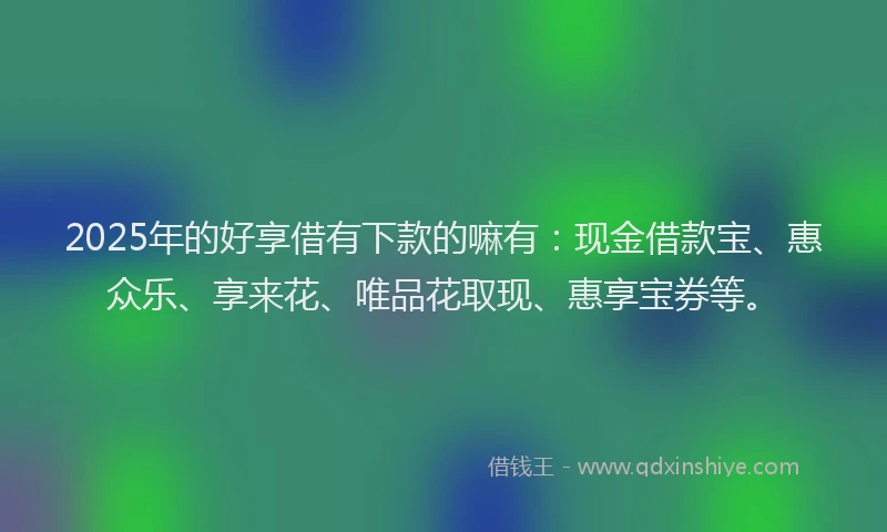 2025年的好享借有下款的嘛有：现金借款宝、惠众乐、享来花、唯品花取现、惠享宝券等。