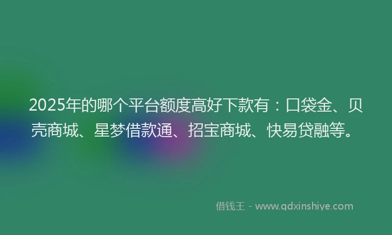 2025年的哪个平台额度高好下款有：口袋金、贝壳商城、星梦借款通、招宝商城、快易贷融等。
