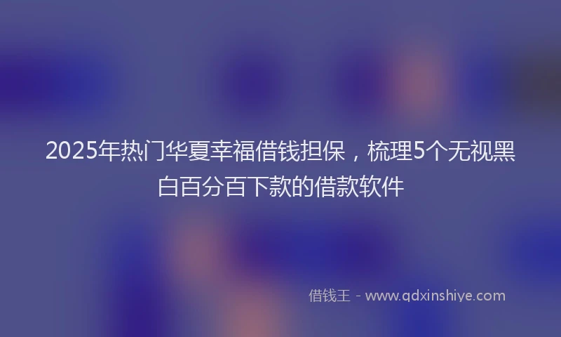 2025年热门华夏幸福借钱担保，梳理5个无视黑白百分百下款的借款软件