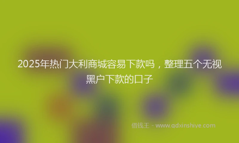 2025年热门大利商城容易下款吗，整理五个无视黑户下款的口子