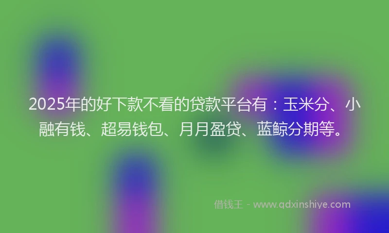 2025年的好下款不看的贷款平台有：玉米分、小融有钱、超易钱包、月月盈贷、蓝鲸分期等。