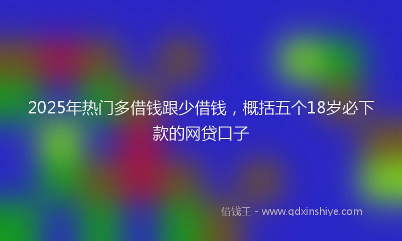 2025年热门多借钱跟少借钱，概括五个18岁必下款的网贷口子
