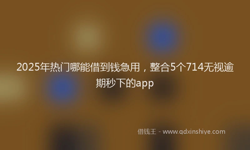 2025年热门哪能借到钱急用，整合5个714无视逾期秒下的app