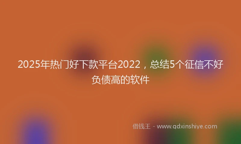 2025年热门好下款平台2022，总结5个征信不好负债高的软件
